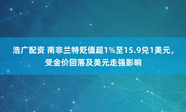 浩广配资 南非兰特贬值超1%至15.9兑1美元，受金价回落及美元走强影响