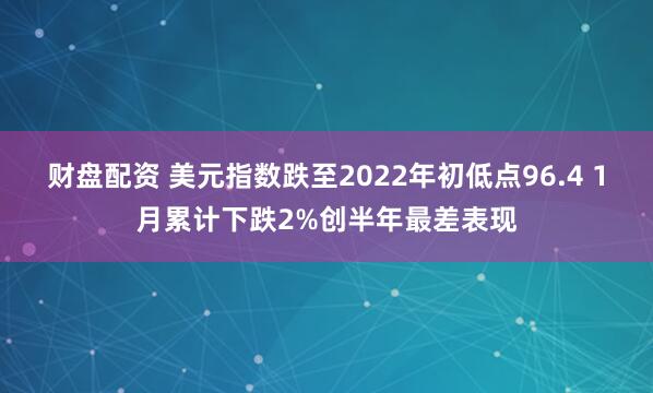 财盘配资 美元指数跌至2022年初低点96.4 1月累计下跌2%创半年最差表现