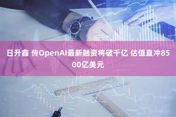 日升鑫 传OpenAI最新融资将破千亿 估值直冲8500亿美元