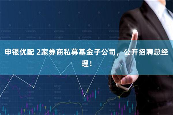 申银优配 2家券商私募基金子公司，公开招聘总经理！