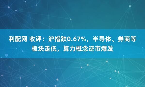 利配网 收评:沪指跌0.67%,半导体、券商等板块走低,算力概念逆市爆发