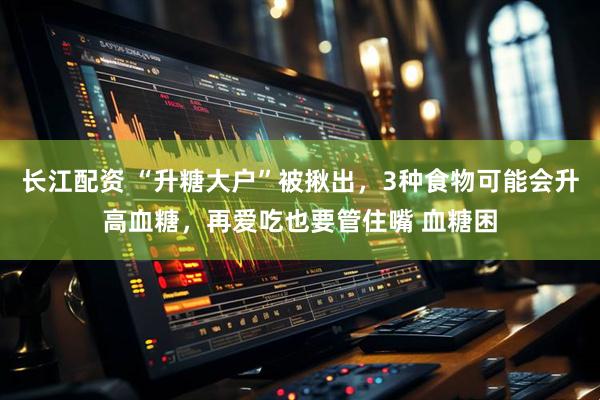 长江配资 “升糖大户”被揪出，3种食物可能会升高血糖，再爱吃也要管住嘴 血糖困