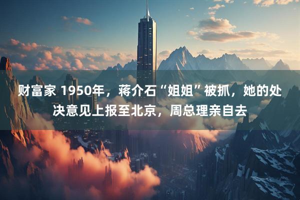 财富家 1950年,蒋介石“姐姐”被抓,她的处决意见上报至北京,周总理亲自去