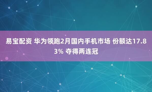 易宝配资 华为领跑2月国内手机市场 份额达17.83% 夺得两连冠