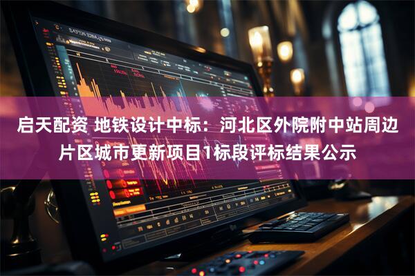 启天配资 地铁设计中标：河北区外院附中站周边片区城市更新项目1标段评标结果公示