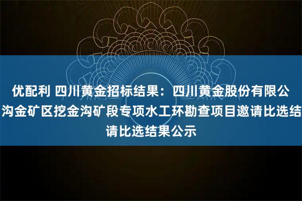 优配利 四川黄金招标结果：四川黄金股份有限公司梭罗沟金矿区挖金沟矿段专项水工环勘查项目邀请比选结果公示