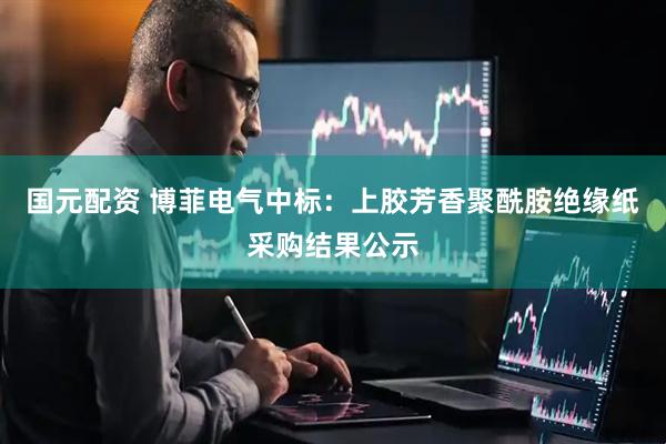 国元配资 博菲电气中标：上胶芳香聚酰胺绝缘纸采购结果公示