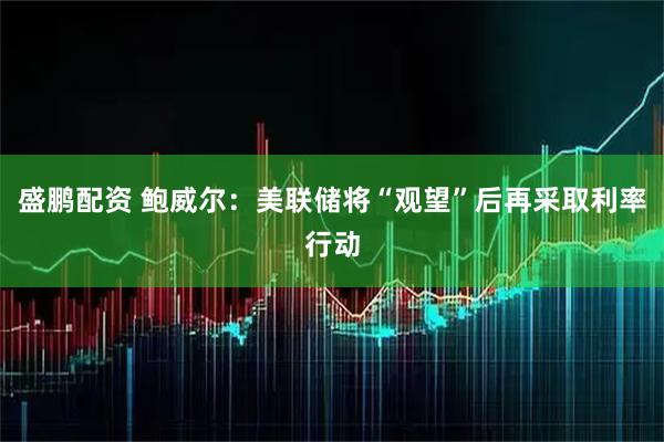 盛鹏配资 鲍威尔：美联储将“观望”后再采取利率行动