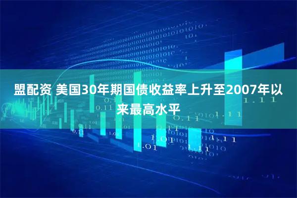 盟配资 美国30年期国债收益率上升至2007年以来最高水平