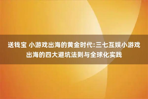送钱宝 小游戏出海的黄金时代:三七互娱小游戏出海的四大避坑法则与全球化实践
