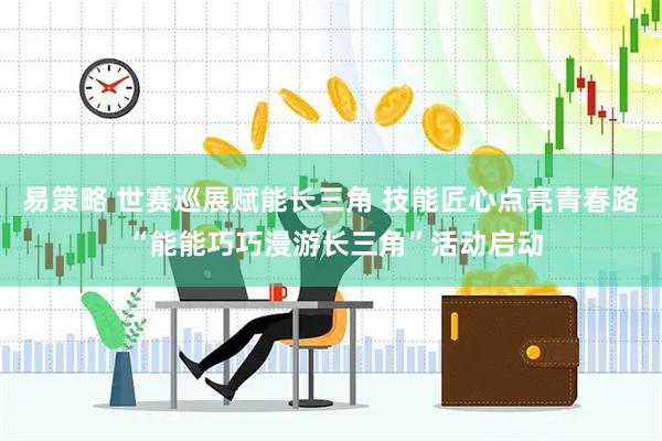 易策略 世赛巡展赋能长三角 技能匠心点亮青春路 “能能巧巧漫游长三角”活动启动