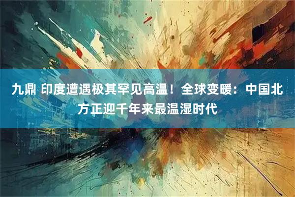 九鼎 印度遭遇极其罕见高温！全球变暖：中国北方正迎千年来最温湿时代