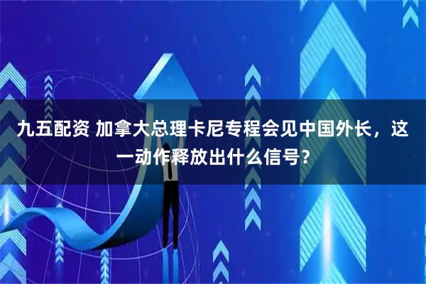 九五配资 加拿大总理卡尼专程会见中国外长，这一动作释放出什么信号？