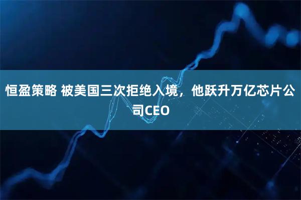 恒盈策略 被美国三次拒绝入境，他跃升万亿芯片公司CEO
