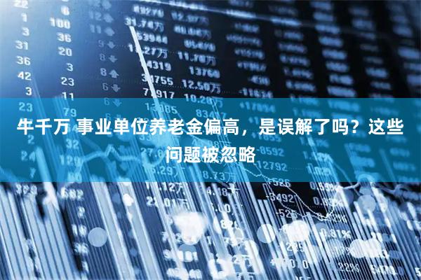 牛千万 事业单位养老金偏高，是误解了吗？这些问题被忽略