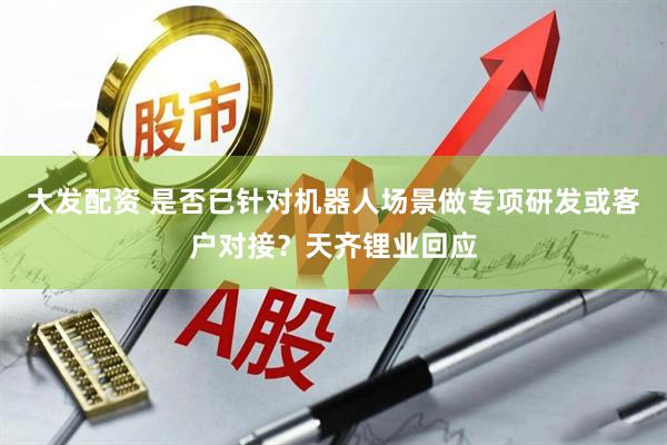 大发配资 是否已针对机器人场景做专项研发或客户对接？天齐锂业回应