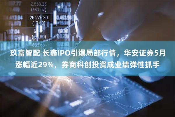 玖富智配 长鑫IPO引爆局部行情，华安证券5月涨幅近29%，券商科创投资成业绩弹性抓手