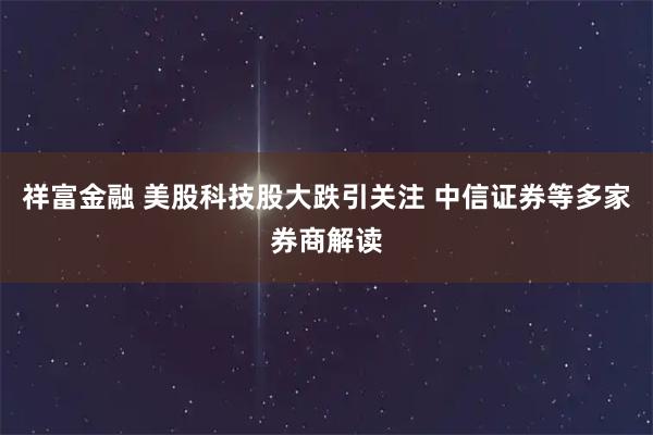 祥富金融 美股科技股大跌引关注 中信证券等多家券商解读