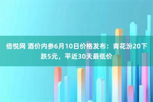 倍悦网 酒价内参6月10日价格发布：青花汾20下跌5元，平近30天最低价