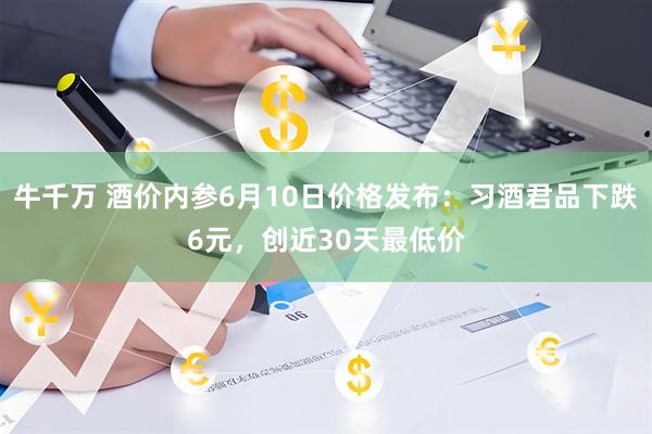 牛千万 酒价内参6月10日价格发布：习酒君品下跌6元，创近30天最低价