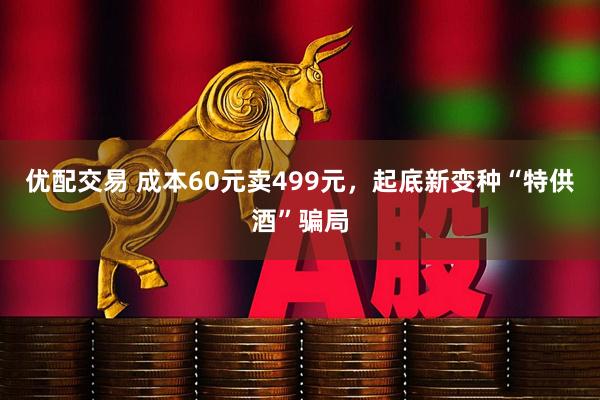优配交易 成本60元卖499元，起底新变种“特供酒”骗局