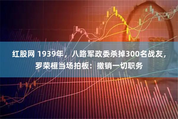 红股网 1939年，八路军政委杀掉300名战友，罗荣桓当场拍板：撤销一切职务