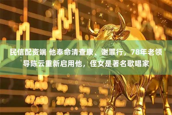 民信配资端 他奉命清查康、谢罪行，78年老领导陈云重新启用他，侄女是著名歌唱家