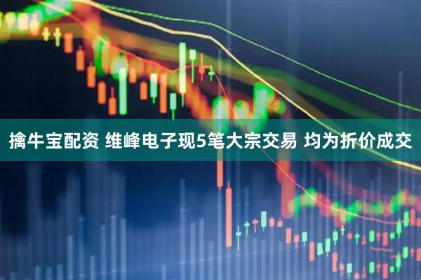 擒牛宝配资 维峰电子现5笔大宗交易 均为折价成交