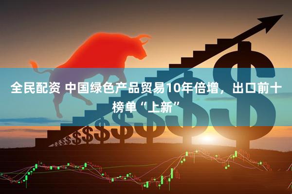 全民配资 中国绿色产品贸易10年倍增，出口前十榜单“上新”