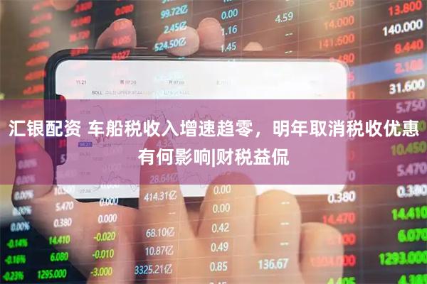 汇银配资 车船税收入增速趋零，明年取消税收优惠有何影响|财税益侃
