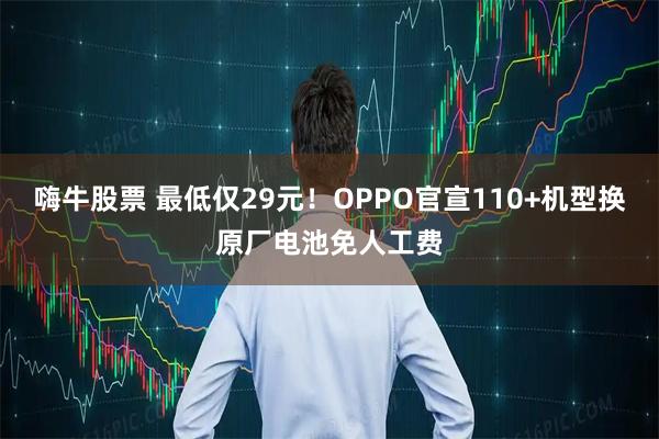 嗨牛股票 最低仅29元！OPPO官宣110+机型换原厂电池免人工费
