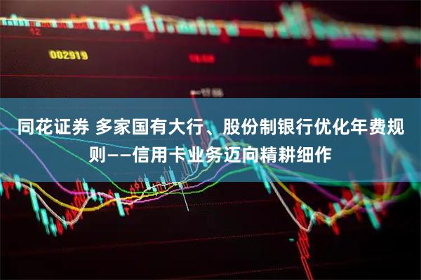 同花证券 多家国有大行、股份制银行优化年费规则——信用卡业务迈向精耕细作