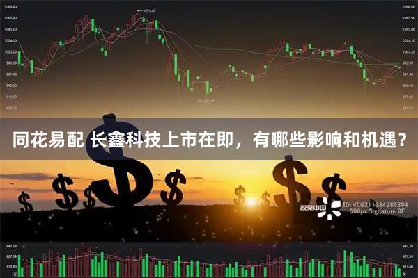 同花易配 长鑫科技上市在即，有哪些影响和机遇？