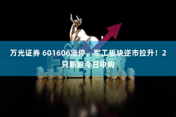 万光证券 601606涨停，军工板块逆市拉升！2只新股今日申购