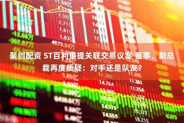 聚创配资 ST百利重提关联交易议案 董事、副总裁再度质疑：对手还是队友？