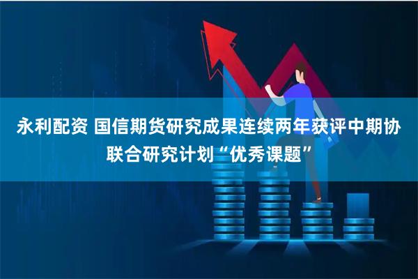 永利配资 国信期货研究成果连续两年获评中期协联合研究计划“优秀课题”