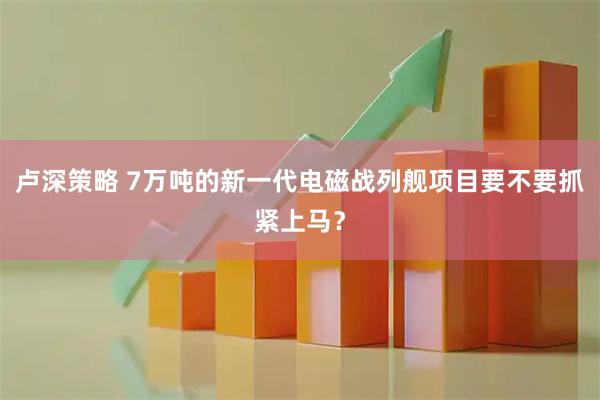 卢深策略 7万吨的新一代电磁战列舰项目要不要抓紧上马？