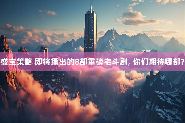 盛宝策略 即将播出的8部重磅宅斗剧, 你们期待哪部?