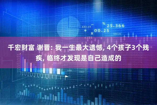 千宏财富 谢晋: 我一生最大遗憾, 4个孩子3个残疾, 临终才发现是自己造成的
