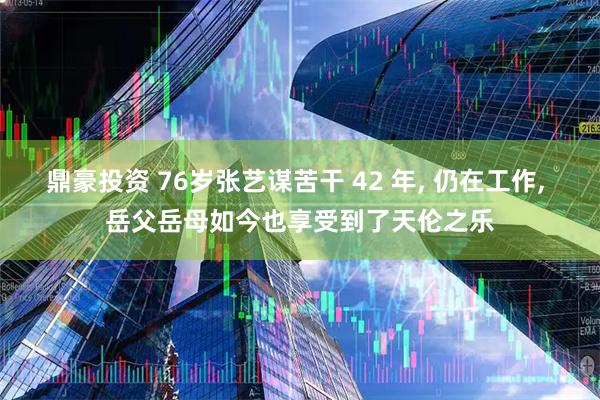 鼎豪投资 76岁张艺谋苦干 42 年, 仍在工作, 岳父岳母如今也享受到了天伦之乐