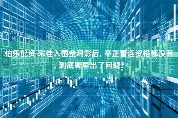 伯乐配资 宋佳入围金鸡影后, 辛芷蕾连资格都没有, 到底哪里出了问题?